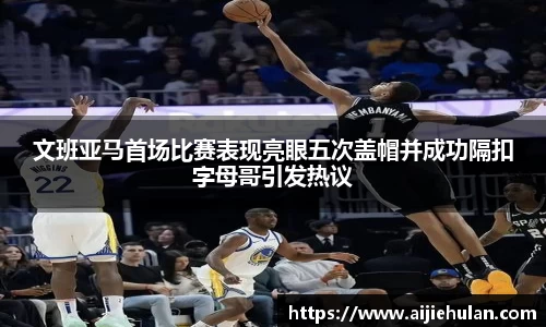 文班亚马首场比赛表现亮眼五次盖帽并成功隔扣字母哥引发热议